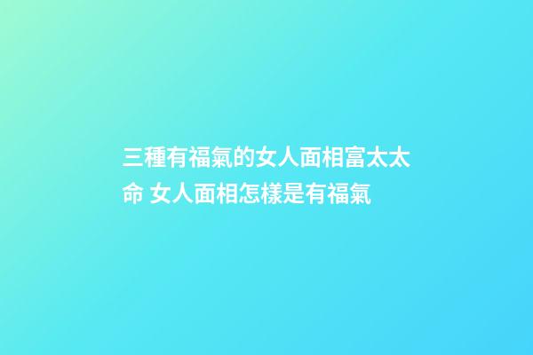 三種有福氣的女人面相富太太命 女人面相怎樣是有福氣